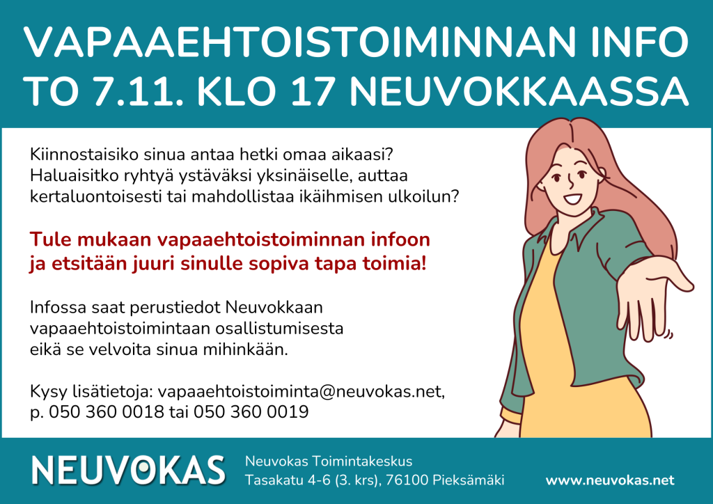 Vapaaehtoistoiminnan info torstaina 7.11. klo 17 Neuvokkaassa, Tasakatu 4-6, Pieksämäki. Kiinnostaisiko sinua antaa hetki omaa aikaasi? Haluaisitko ryhtyä ystäväksi yksinäiselle, auttaa kertaluontoisesti tai mahdollistaa ikäihmisen ulkoilun? Tule mukaan vapaaehtoistoiminnan infoon ja etsitään juuri sinulle sopiva tapa toimia! Infossa saat perustiedot Neuvokkaan vapaaehtoistoimintaan osallistumisesta eikä se velvoita sinua mihinkään. Kysy lisätietoja: vapaaehtoistoiminta@neuvokas.net, p. 050 360 0018 tai 050 360 0019. Neuvokas Toimintakeskus, Tasakatu 4-6, 3 krs, 76100 Pieksämäki. www.neuvokas.net